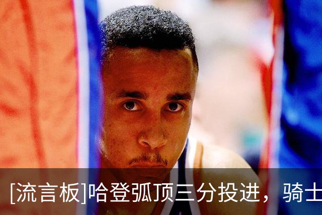 [流言板]哈登弧顶三分投进，骑士首节轰出一波12-0后23-11领先76人